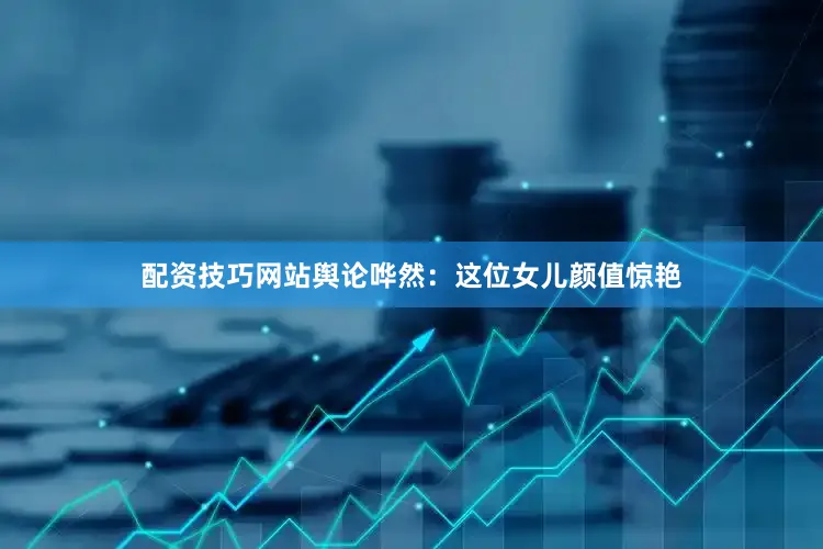 配资技巧网站舆论哗然：这位女儿颜值惊艳