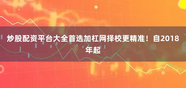 炒股配资平台大全首选加杠网择校更精准！自2018年起
